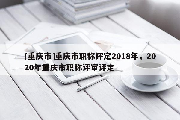 [重慶市]重慶市職稱評定2018年，2020年重慶市職稱評審評定