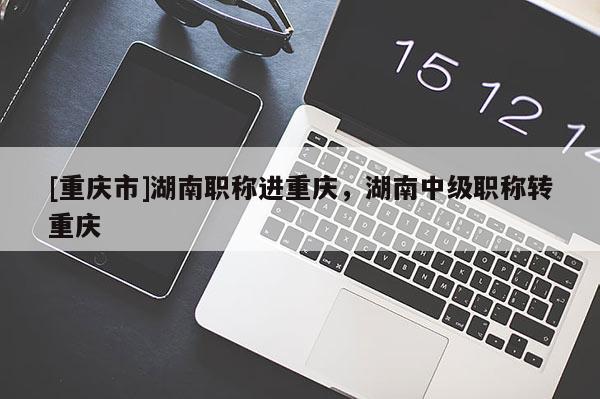 [重慶市]湖南職稱進重慶，湖南中級職稱轉重慶