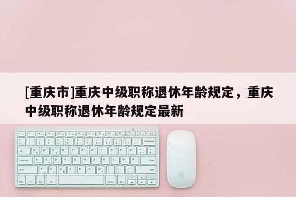 [重慶市]重慶中級職稱退休年齡規(guī)定，重慶中級職稱退休年齡規(guī)定最新