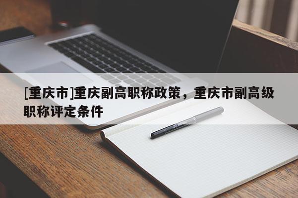 [重慶市]重慶副高職稱政策，重慶市副高級(jí)職稱評(píng)定條件