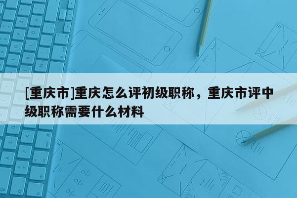 [重慶市]重慶怎么評初級職稱，重慶市評中級職稱需要什么材料