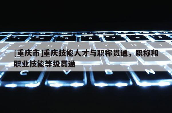 [重慶市]重慶技能人才與職稱(chēng)貫通，職稱(chēng)和職業(yè)技能等級(jí)貫通