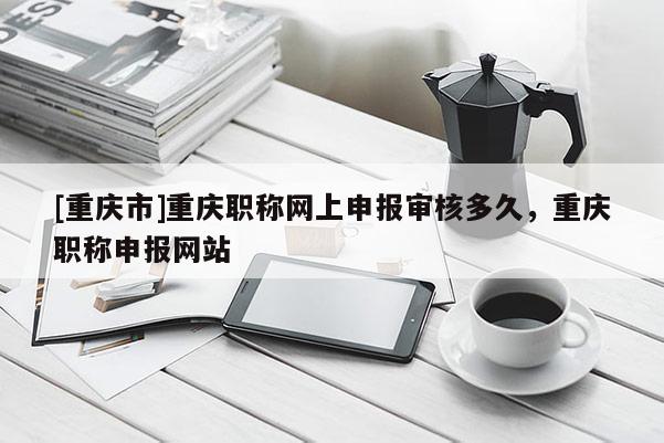 [重慶市]重慶職稱網(wǎng)上申報(bào)審核多久，重慶職稱申報(bào)網(wǎng)站