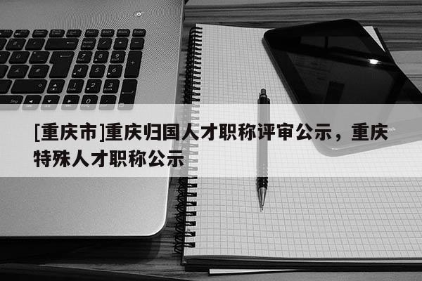 [重慶市]重慶歸國(guó)人才職稱(chēng)評(píng)審公示，重慶特殊人才職稱(chēng)公示