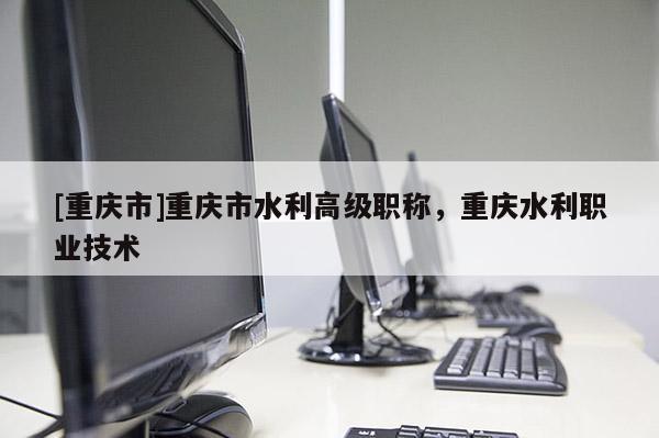 [重慶市]重慶市水利高級職稱，重慶水利職業(yè)技術(shù)