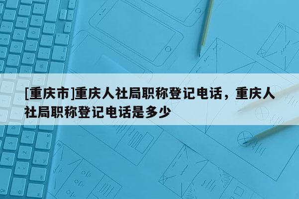 [重慶市]重慶人社局職稱登記電話，重慶人社局職稱登記電話是多少