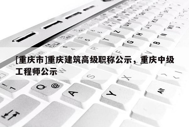 [重慶市]重慶建筑高級(jí)職稱公示，重慶中級(jí)工程師公示