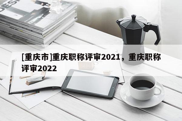 [重慶市]重慶職稱評(píng)審2021，重慶職稱評(píng)審2022
