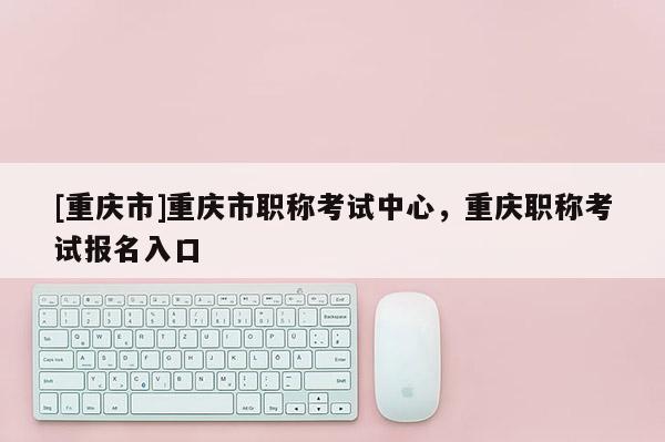[重慶市]重慶市職稱考試中心，重慶職稱考試報(bào)名入口