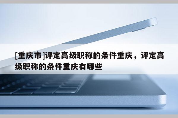 [重慶市]評(píng)定高級(jí)職稱的條件重慶，評(píng)定高級(jí)職稱的條件重慶有哪些