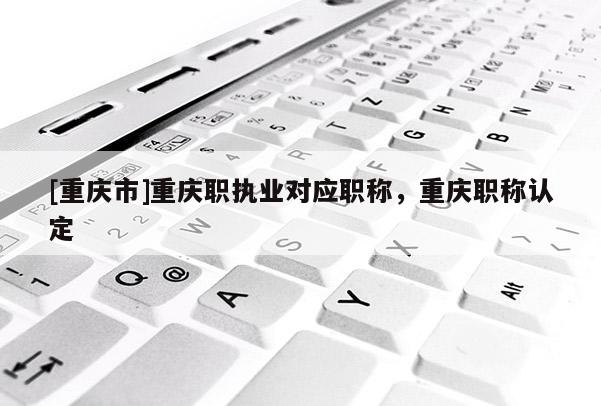 [重慶市]重慶職執(zhí)業(yè)對應(yīng)職稱，重慶職稱認定