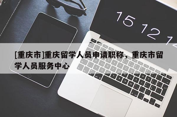 [重慶市]重慶留學(xué)人員申請職稱，重慶市留學(xué)人員服務(wù)中心