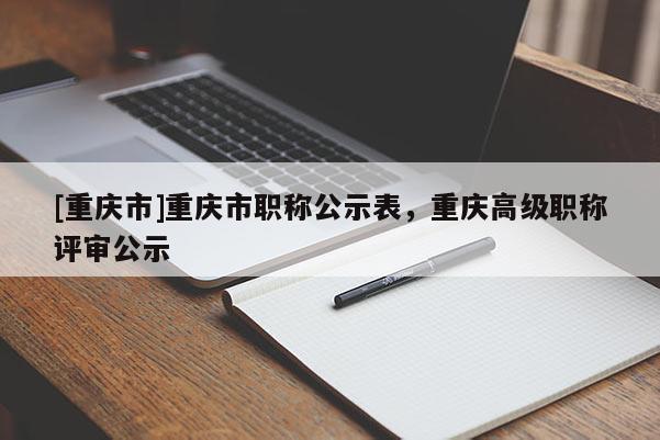 [重慶市]重慶市職稱公示表，重慶高級職稱評審公示