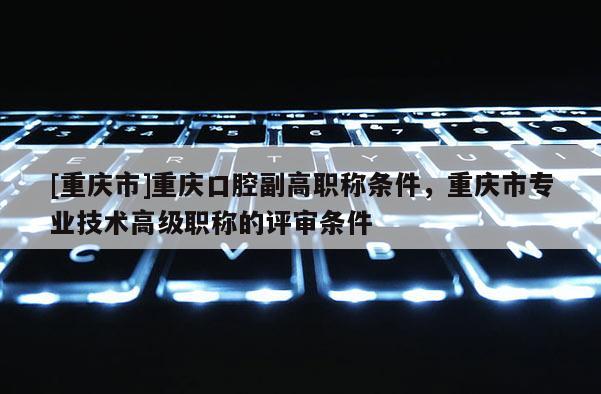 [重慶市]重慶口腔副高職稱(chēng)條件，重慶市專(zhuān)業(yè)技術(shù)高級(jí)職稱(chēng)的評(píng)審條件