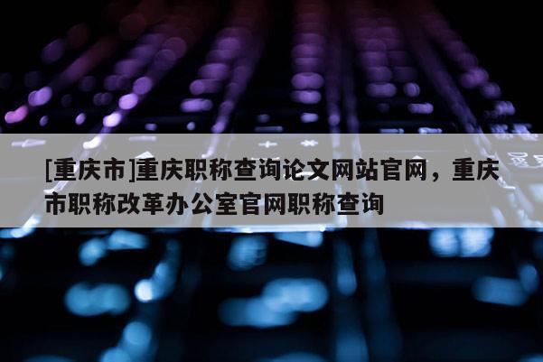 [重慶市]重慶職稱查詢論文網(wǎng)站官網(wǎng)，重慶市職稱改革辦公室官網(wǎng)職稱查詢