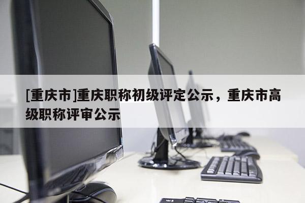 [重慶市]重慶職稱初級(jí)評(píng)定公示，重慶市高級(jí)職稱評(píng)審公示
