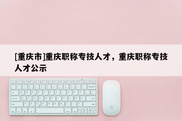 [重慶市]重慶職稱專技人才，重慶職稱專技人才公示