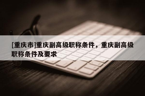 [重慶市]重慶副高級(jí)職稱條件，重慶副高級(jí)職稱條件及要求