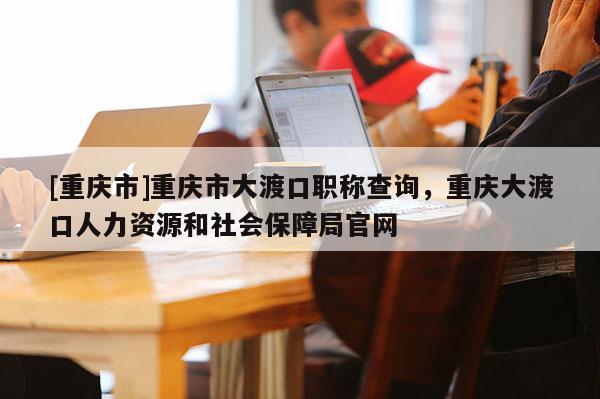 [重慶市]重慶市大渡口職稱查詢，重慶大渡口人力資源和社會(huì)保障局官網(wǎng)