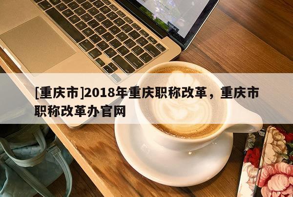 [重慶市]2018年重慶職稱改革，重慶市職稱改革辦官網