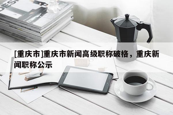 [重慶市]重慶市新聞高級職稱破格，重慶新聞職稱公示