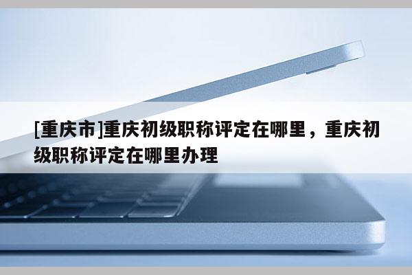 [重慶市]重慶初級(jí)職稱評(píng)定在哪里，重慶初級(jí)職稱評(píng)定在哪里辦理