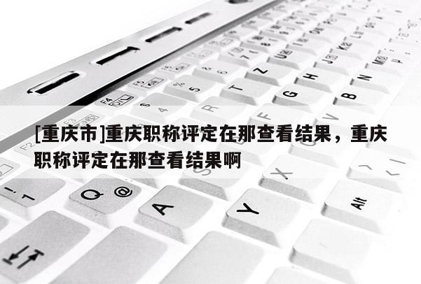 [重慶市]重慶職稱評定在那查看結果，重慶職稱評定在那查看結果啊