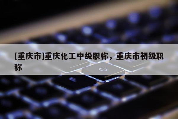 [重慶市]重慶化工中級(jí)職稱，重慶市初級(jí)職稱