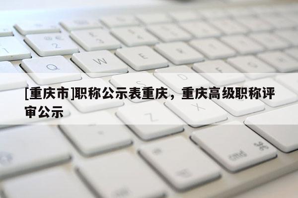 [重慶市]職稱公示表重慶，重慶高級職稱評審公示