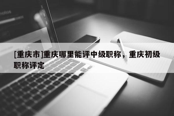 [重慶市]重慶哪里能評(píng)中級(jí)職稱，重慶初級(jí)職稱評(píng)定