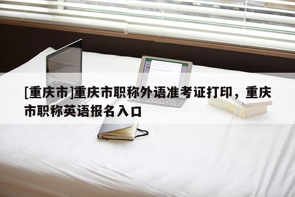 [重慶市]重慶市職稱外語準考證打印，重慶市職稱英語報名入口