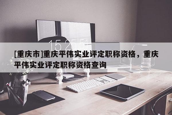 [重慶市]重慶平偉實(shí)業(yè)評(píng)定職稱資格，重慶平偉實(shí)業(yè)評(píng)定職稱資格查詢
