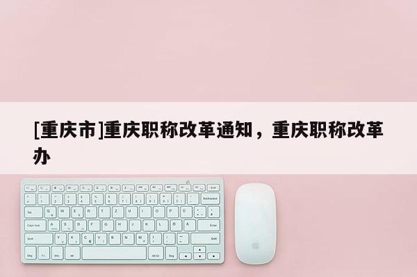 [重慶市]重慶職稱改革通知，重慶職稱改革辦