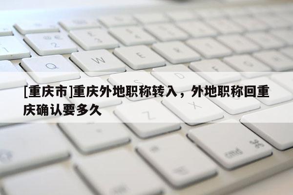 [重慶市]重慶外地職稱轉入，外地職稱回重慶確認要多久