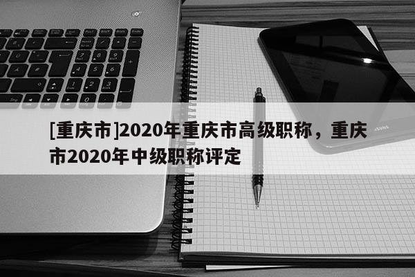 [重慶市]2020年重慶市高級(jí)職稱，重慶市2020年中級(jí)職稱評(píng)定