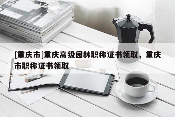 [重慶市]重慶高級(jí)園林職稱(chēng)證書(shū)領(lǐng)取，重慶市職稱(chēng)證書(shū)領(lǐng)取