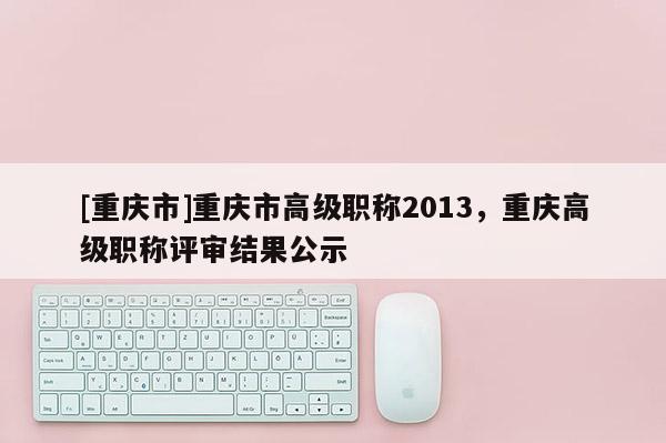 [重慶市]重慶市高級(jí)職稱2013，重慶高級(jí)職稱評(píng)審結(jié)果公示