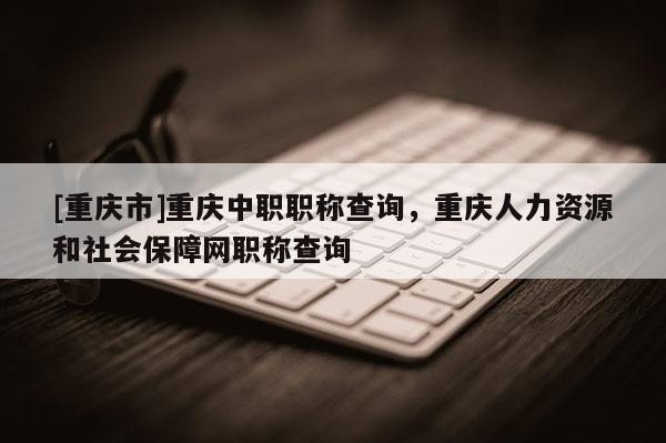 [重慶市]重慶中職職稱查詢，重慶人力資源和社會保障網職稱查詢