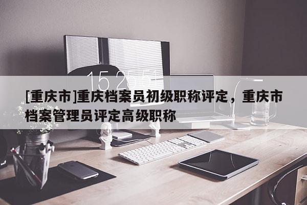[重慶市]重慶檔案員初級(jí)職稱評(píng)定，重慶市檔案管理員評(píng)定高級(jí)職稱