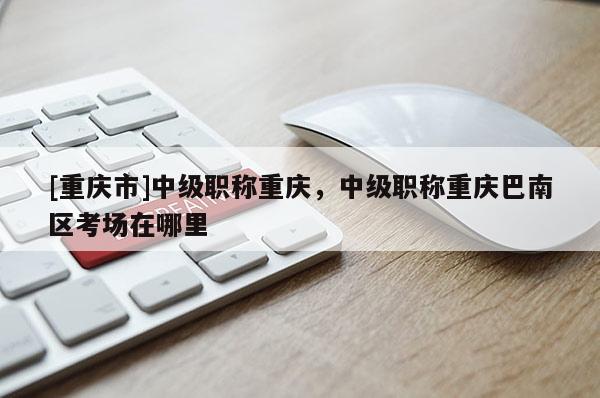 [重慶市]中級職稱重慶，中級職稱重慶巴南區(qū)考場在哪里