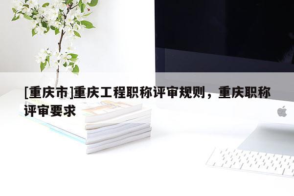 [重慶市]重慶工程職稱評審規(guī)則，重慶職稱評審要求