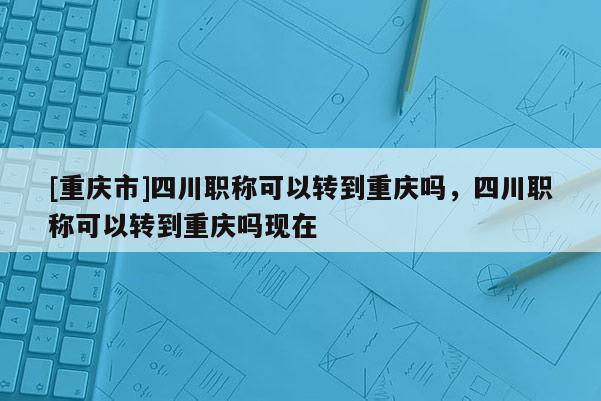 [重慶市]四川職稱(chēng)可以轉(zhuǎn)到重慶嗎，四川職稱(chēng)可以轉(zhuǎn)到重慶嗎現(xiàn)在