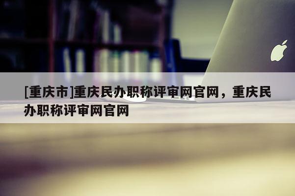 [重慶市]重慶民辦職稱評(píng)審網(wǎng)官網(wǎng)，重慶民辦職稱評(píng)審網(wǎng)官網(wǎng)