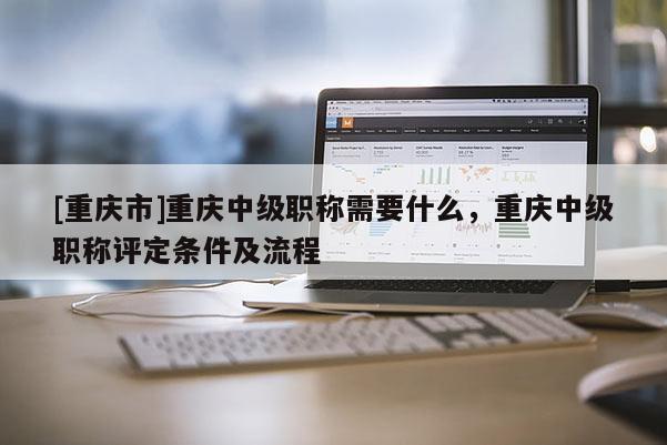 [重慶市]重慶中級職稱需要什么，重慶中級職稱評定條件及流程