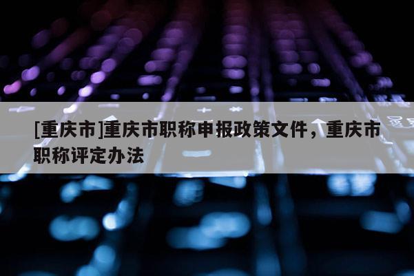[重慶市]重慶市職稱申報政策文件，重慶市職稱評定辦法