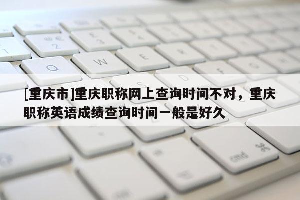 [重慶市]重慶職稱網(wǎng)上查詢時(shí)間不對(duì)，重慶職稱英語(yǔ)成績(jī)查詢時(shí)間一般是好久