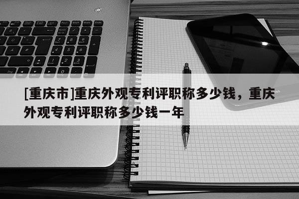 [重慶市]重慶外觀專利評職稱多少錢，重慶外觀專利評職稱多少錢一年