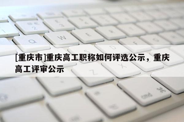 [重慶市]重慶高工職稱如何評(píng)選公示，重慶高工評(píng)審公示