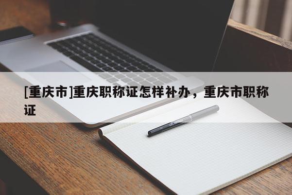 [重慶市]重慶職稱證怎樣補辦，重慶市職稱證