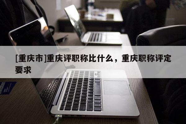 [重慶市]重慶評(píng)職稱比什么，重慶職稱評(píng)定要求